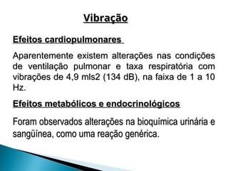 Efeitos cardiopulmonares
Efeitos cardiopulmonares
Aparentemente existem alterações nas condições
Aparentemente existem alterações nas condições
de ventilação pulmonar e taxa respiratória com
de ventilação pulmonar e taxa respiratória com
vibrações de 4,9 mls2 (134 dB), na faixa de 1 a 10
vibrações de 4,9 mls2 (134 dB), na faixa de 1 a 10
Hz.
Hz.
Efeitos metabólicos e endocrinológicos
Efeitos metabólicos e endocrinológicos
Foram observados alterações na bioquímica urinária e
Foram observados alterações na bioquímica urinária e
sangüínea, como uma reação genérica.
sangüínea, como uma reação genérica.
Vibração
Vibração
 