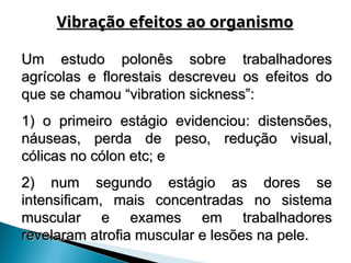 Um estudo polonês sobre trabalhadores
Um estudo polonês sobre trabalhadores
agrícolas e florestais descreveu os efeitos do
agrícolas e florestais descreveu os efeitos do
que se chamou “vibration sickness”:
que se chamou “vibration sickness”:
1) o primeiro estágio evidenciou: distensões,
1) o primeiro estágio evidenciou: distensões,
náuseas, perda de peso, redução visual,
náuseas, perda de peso, redução visual,
cólicas no cólon etc; e
cólicas no cólon etc; e
2) num segundo estágio as dores se
2) num segundo estágio as dores se
intensificam, mais concentradas no sistema
intensificam, mais concentradas no sistema
muscular e exames em trabalhadores
muscular e exames em trabalhadores
revelaram atrofia muscular e lesões na pele.
revelaram atrofia muscular e lesões na pele.
Vibração efeitos ao organismo
Vibração efeitos ao organismo
 