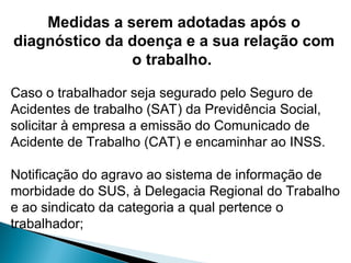 Medidas a serem adotadas após o
diagnóstico da doença e a sua relação com
o trabalho.
Caso o trabalhador seja segurado pelo Seguro de
Acidentes de trabalho (SAT) da Previdência Social,
solicitar à empresa a emissão do Comunicado de
Acidente de Trabalho (CAT) e encaminhar ao INSS.
Notificação do agravo ao sistema de informação de
morbidade do SUS, à Delegacia Regional do Trabalho
e ao sindicato da categoria a qual pertence o
trabalhador;
 