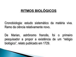 RITMOS BIOLÓGICOS
RITMOS BIOLÓGICOS
Cronobiologia: estudo sistemático da matéria viva.
Cronobiologia: estudo sistemático da matéria viva.
Ramo da ciência relativamente novo.
Ramo da ciência relativamente novo.
De Marian, astrônomo francês, foi o primeiro
De Marian, astrônomo francês, foi o primeiro
pesquisador a propor a existência de um “relógio
pesquisador a propor a existência de um “relógio
biológico”, relato publicado em 1729.
biológico”, relato publicado em 1729.
 