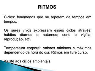 RITMOS
RITMOS
Ciclos: fenômenos que se repetem de tempos em
Ciclos: fenômenos que se repetem de tempos em
tempos.
tempos.
Os seres vivos expressam esses ciclos através:
Os seres vivos expressam esses ciclos através:
hábitos diurnos e noturnos; sono e vigília;
hábitos diurnos e noturnos; sono e vigília;
reprodução, etc.
reprodução, etc.
Temperatura corporal: valores mínimos e máximos
Temperatura corporal: valores mínimos e máximos
dependendo da hora do dia. Ritmos em livre curso.
dependendo da hora do dia. Ritmos em livre curso.
Ajuste aos ciclos ambientais.
Ajuste aos ciclos ambientais.
 