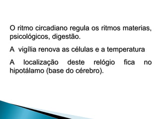 O ritmo circadiano regula os ritmos materias,
O ritmo circadiano regula os ritmos materias,
psicológicos, digestão.
psicológicos, digestão.
A vigília renova as células e a temperatura
A vigília renova as células e a temperatura
A localização deste relógio fica no
A localização deste relógio fica no
hipotálamo (base do cérebro).
hipotálamo (base do cérebro).
 