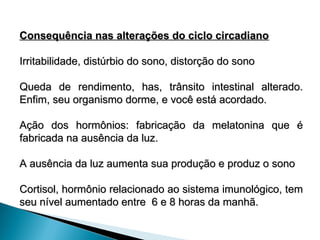Consequência nas alterações do ciclo circadiano
Consequência nas alterações do ciclo circadiano
Irritabilidade, distúrbio do sono, distorção do sono
Irritabilidade, distúrbio do sono, distorção do sono
Queda de rendimento, has, trânsito intestinal alterado.
Queda de rendimento, has, trânsito intestinal alterado.
Enfim, seu organismo dorme, e você está acordado.
Enfim, seu organismo dorme, e você está acordado.
Ação dos hormônios: fabricação da melatonina que é
Ação dos hormônios: fabricação da melatonina que é
fabricada na ausência da luz.
fabricada na ausência da luz.
A ausência da luz aumenta sua produção e produz o sono
A ausência da luz aumenta sua produção e produz o sono
Cortisol, hormônio relacionado ao sistema imunológico, tem
Cortisol, hormônio relacionado ao sistema imunológico, tem
seu nível aumentado entre 6 e 8 horas da manhã.
seu nível aumentado entre 6 e 8 horas da manhã.
 