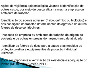 Ações de vigilância epidemiológica visando à identificação de
outros casos, por meio de busca ativa na mesma empresa ou
ambiente de trabalho,
Identificação do agente agressor (físico, químico ou biológico) e
das condições de trabalho determinantes do agravo e de outros
fatores de risco contribuintes;
Inspeção da empresa ou ambiente de trabalho de origem do
paciente e de outras empresas do mesmo ramo de atividade.
Identificar os fatores de risco para a saúde e as medidas de
proteção coletiva e equipamentos de proteção individual
utilizados.
Pode ser importante a verificação da existência e adequação do
PPRA (NR 9) e do PCMSO (NR 7)
 