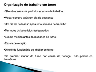 Organização do trabalho em turno
Organização do trabalho em turno
•Não ultrapassar os períodos normais de trabalho
Não ultrapassar os períodos normais de trabalho
•Mudar sempre após um dia de descanso
Mudar sempre após um dia de descanso
•Um dia de descanso após uma semana de trabalho
Um dia de descanso após uma semana de trabalho
•Ter todos os benefícios assegurados
Ter todos os benefícios assegurados
•Exame médico antes da mudança de turno
Exame médico antes da mudança de turno
•Escala de rotação
Escala de rotação
•Direito do funcionário de mudar de turno
Direito do funcionário de mudar de turno
•Se precisar mudar de turno por causa de doença não perder os
Se precisar mudar de turno por causa de doença não perder os
benefícios
benefícios
 