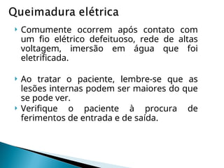  Comumente ocorrem após contato com
um fio elétrico defeituoso, rede de altas
voltagem, imersão em água que foi
eletrificada.
 Ao tratar o paciente, lembre-se que as
lesões internas podem ser maiores do que
se pode ver.
 Verifique o paciente à procura de
ferimentos de entrada e de saída.
 