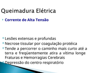  Corrente de Alta Tensão
 Lesões extensas e profundas
 Necrose tissular por coagulação protéica
 Tende a percorrer o caminho mais curto até a
terra e freqüentemente atira a vítima longe
Fraturas e Hemorragias Cerebrais
 Depressão do centro respiratório
 