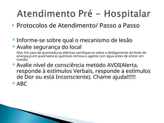  Protocolos de Atendimento/ Passo a Passo
 Informe-se sobre qual o mecanismo de lesão
 Avalie segurança do local
Obs: Em caso de queimaduras elétricas certifique-se sobre o desligamento da fonte de
energia.Já em queimaduras químicas remova o agente com água antes de entrar em
contato
 Avalie nível de consciência metódo AVDI(Alerta,
responde à estímulos Verbais, responde a estímulos
de Dor ou está Inconsciente). Chame ajuda!!!!!!
 ABC
 