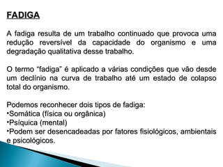 FADIGA
FADIGA
A fadiga resulta de um trabalho continuado que provoca uma
A fadiga resulta de um trabalho continuado que provoca uma
redução reversível da capacidade do organismo e uma
redução reversível da capacidade do organismo e uma
degradação qualitativa desse trabalho.
degradação qualitativa desse trabalho.
O termo “fadiga” é aplicado a várias condições que vão desde
O termo “fadiga” é aplicado a várias condições que vão desde
um declínio na curva de trabalho até um estado de colapso
um declínio na curva de trabalho até um estado de colapso
total do organismo.
total do organismo.
Podemos reconhecer dois tipos de fadiga:
Podemos reconhecer dois tipos de fadiga:
•Somática (física ou orgânica)
Somática (física ou orgânica)
•Psíquica (mental)
Psíquica (mental)
•Podem ser desencadeadas por fatores fisiológicos, ambientais
Podem ser desencadeadas por fatores fisiológicos, ambientais
e psicológicos.
e psicológicos.
 