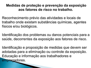 Medidas de proteção e prevenção da exposição
aos fatores de risco no trabalho.
Reconhecimento prévio das atividades e locais de
trabalho onde existam substâncias químicas, agentes
físicos e/ou biológicos.
Identificação dos problemas ou danos potenciais para a
saúde, decorrentes da exposição aos fatores de risco.
Identificação e proposição de medidas que devem ser
adotadas para a eliminação ou controle da exposição.
Educação e informação aos trabalhadores e
empregadores.
 