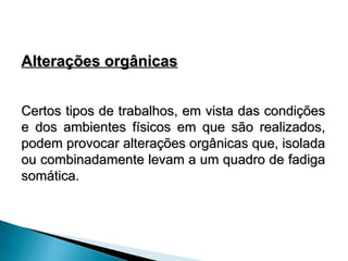 Alterações orgânicas
Alterações orgânicas
Certos tipos de trabalhos, em vista das condições
Certos tipos de trabalhos, em vista das condições
e dos ambientes físicos em que são realizados,
e dos ambientes físicos em que são realizados,
podem provocar alterações orgânicas que, isolada
podem provocar alterações orgânicas que, isolada
ou combinadamente levam a um quadro de fadiga
ou combinadamente levam a um quadro de fadiga
somática.
somática.
 
