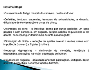 Sintomatologia
Sintomatologia
•Os sintomas da fadiga mental são variáveis, destacando-se:
Os sintomas da fadiga mental são variáveis, destacando-se:
•Cefaléias, tonturas, anorexias, tremores de extremidades, a dinamia,
Cefaléias, tonturas, anorexias, tremores de extremidades, a dinamia,
dificuldade de concentração e crises de choro;
dificuldade de concentração e crises de choro;
•Alterações do sono – o indivíduo dorme por curtos períodos um sono
Alterações do sono – o indivíduo dorme por curtos períodos um sono
pesado e sem sonhos e, em seguida, surgem sonhos angustiantes e ele
pesado e sem sonhos e, em seguida, surgem sonhos angustiantes e ele
acorda, sem conseguir dormir mais durante a madrugada;
acorda, sem conseguir dormir mais durante a madrugada;
•Diminuição da libido – redução do apetite sexual e muitas vezes com
Diminuição da libido – redução do apetite sexual e muitas vezes com
impotência (homem) e frigidez (mulher);
impotência (homem) e frigidez (mulher);
•Neuroses depressivas – diminuição da memória, tendência à
Neuroses depressivas – diminuição da memória, tendência à
hipocondria, alterações na visão, depressão do humor;
hipocondria, alterações na visão, depressão do humor;
•Neuroses de angústia – ansiedade anormal, palpitações, vertigens, dores
Neuroses de angústia – ansiedade anormal, palpitações, vertigens, dores
gerais e precordiais, sudorese facial e diarréias.
gerais e precordiais, sudorese facial e diarréias.
 