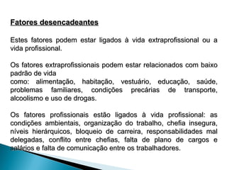 Fatores desencadeantes
Fatores desencadeantes
Estes fatores podem estar ligados à vida extraprofissional ou a
Estes fatores podem estar ligados à vida extraprofissional ou a
vida profissional.
vida profissional.
Os fatores extraprofissionais podem estar relacionados com baixo
Os fatores extraprofissionais podem estar relacionados com baixo
padrão de vida
padrão de vida
como: alimentação, habitação, vestuário, educação, saúde,
como: alimentação, habitação, vestuário, educação, saúde,
problemas familiares, condições precárias de transporte,
problemas familiares, condições precárias de transporte,
alcoolismo e uso de drogas.
alcoolismo e uso de drogas.
Os fatores profissionais estão ligados à vida profissional: as
Os fatores profissionais estão ligados à vida profissional: as
condições ambientais, organização do trabalho, chefia insegura,
condições ambientais, organização do trabalho, chefia insegura,
níveis hierárquicos, bloqueio de carreira, responsabilidades mal
níveis hierárquicos, bloqueio de carreira, responsabilidades mal
delegadas, conflito entre chefias, falta de plano de cargos e
delegadas, conflito entre chefias, falta de plano de cargos e
salários e falta de comunicação entre os trabalhadores.
salários e falta de comunicação entre os trabalhadores.
 