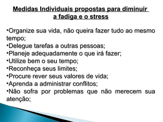 Medidas Individuais propostas para diminuir
Medidas Individuais propostas para diminuir
a fadiga e o stress
a fadiga e o stress
•Organize sua vida, não queira fazer tudo ao mesmo
Organize sua vida, não queira fazer tudo ao mesmo
tempo;
tempo;
•Delegue tarefas a outras pessoas;
Delegue tarefas a outras pessoas;
•Planeje adequadamente o que irá fazer;
Planeje adequadamente o que irá fazer;
•Utilize bem o seu tempo;
Utilize bem o seu tempo;
•Reconheça seus limites;
Reconheça seus limites;
•Procure rever seus valores de vida;
Procure rever seus valores de vida;
•Aprenda a administrar conflitos;
Aprenda a administrar conflitos;
•Não sofra por problemas que não merecem sua
Não sofra por problemas que não merecem sua
atenção;
atenção;
 