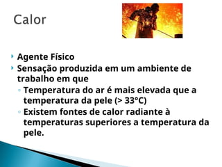  Agente Físico
 Sensação produzida em um ambiente de
trabalho em que
◦ Temperatura do ar é mais elevada que a
temperatura da pele (> 33°C)
◦ Existem fontes de calor radiante à
temperaturas superiores a temperatura da
pele.
 