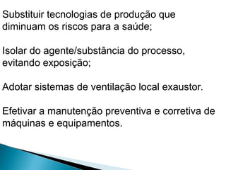 Substituir tecnologias de produção que
diminuam os riscos para a saúde;
Isolar do agente/substância do processo,
evitando exposição;
Adotar sistemas de ventilação local exaustor.
Efetivar a manutenção preventiva e corretiva de
máquinas e equipamentos.
 
