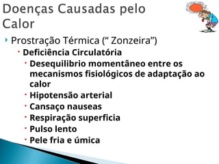  Prostração Térmica (“ Zonzeira”)
 Deficiência Circulatória
 Desequilibrio momentâneo entre os
mecanismos fisiológicos de adaptação ao
calor
 Hipotensão arterial
 Cansaço nauseas
 Respiração superficia
 Pulso lento
 Pele fria e úmica
 