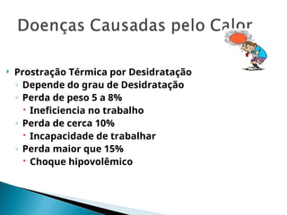  Prostração Térmica por Desidratação
◦ Depende do grau de Desidratação
◦ Perda de peso 5 a 8%
 Ineficiencia no trabalho
◦ Perda de cerca 10%
 Incapacidade de trabalhar
◦ Perda maior que 15%
 Choque hipovolêmico
 