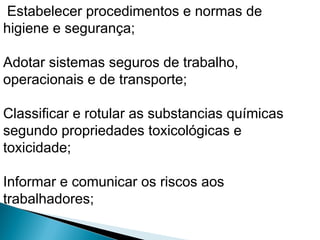 Estabelecer procedimentos e normas de
higiene e segurança;
Adotar sistemas seguros de trabalho,
operacionais e de transporte;
Classificar e rotular as substancias químicas
segundo propriedades toxicológicas e
toxicidade;
Informar e comunicar os riscos aos
trabalhadores;
 