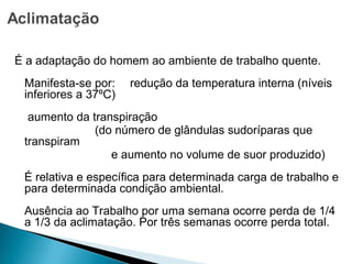 É a adaptação do homem ao ambiente de trabalho quente.
Manifesta-se por: redução da temperatura interna (níveis
inferiores a 37ºC)
aumento da transpiração
(do número de glândulas sudoríparas que
transpiram
e aumento no volume de suor produzido)
É relativa e específica para determinada carga de trabalho e
para determinada condição ambiental.
Ausência ao Trabalho por uma semana ocorre perda de 1/4
a 1/3 da aclimatação. Por três semanas ocorre perda total.
 