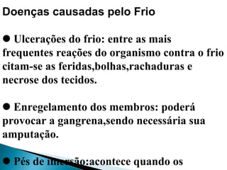 Doenças causadas pelo Frio
Ulcerações do frio: entre as mais
frequentes reações do organismo contra o frio
citam-se as feridas,bolhas,rachaduras e
necrose dos tecidos.
Enregelamento dos membros: poderá
provocar a gangrena,sendo necessária sua
amputação.
Pés de imersão:acontece quando os
 