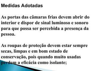 Medidas Adotadas
As portas das câmaras frias devem abrir do
interior e dispor de sinal luminoso e sonoro
para que possa ser percebida a presença da
pessoa.
As roupas de proteção devem estar sempre
secas, limpas e em bom estado de
conservação, pois quando muito usadas
perdem a eficácia como isolante;
 