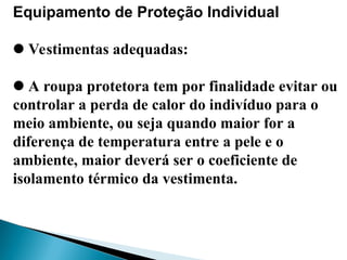 Equipamento de Proteção Individual
Vestimentas adequadas:
A roupa protetora tem por finalidade evitar ou
controlar a perda de calor do indivíduo para o
meio ambiente, ou seja quando maior for a
diferença de temperatura entre a pele e o
ambiente, maior deverá ser o coeficiente de
isolamento térmico da vestimenta.
 