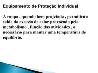 Equipamento de Proteção Individual
A roupa , quando bem projetada , permitirá a
saída do excesso de calor provocado pelo
metabolismo , função das atividades , o
necessário para manter uma temperatura de
equilíbrio.
 