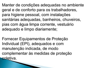 Manter de condições adequadas no ambiente
geral e de conforto para os trabalhadores,
para higiene pessoal, com instalações
sanitárias adequadas, banheiros, chuveiros,
pias com água limpa corrente, vestuário
adequado e limpo diariamente;
Fornecer Equipamentos de Proteção
Individual (EPI), adequados e com
manutenção indicada, de modo
complementar às medidas de proteção
coletiva.
 