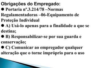 Obrigações do Empregado:
Portaria nº.3.214/78 –Normas
Regulamentadoras –06-Equipamento de
Proteção Individual
A) Usá-lo apenas para a finalidade a que se
destina;
B) Responsabilizar-se por sua guarda e
conservação;
C) Comunicar ao empregador qualquer
alteração que o torne impróprio para o uso
 