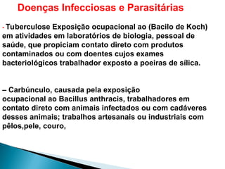 Doenças Infecciosas e Parasitárias
- Tuberculose Exposição ocupacional ao (Bacilo de Koch)
em atividades em laboratórios de biologia, pessoal de
saúde, que propiciam contato direto com produtos
contaminados ou com doentes cujos exames
bacteriológicos trabalhador exposto a poeiras de sílica.
– Carbúnculo, causada pela exposição
ocupacional ao Bacillus anthracis, trabalhadores em
contato direto com animais infectados ou com cadáveres
desses animais; trabalhos artesanais ou industriais com
pêlos,pele, couro,
 