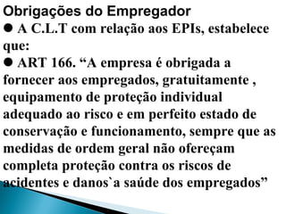 Obrigações do Empregador
A C.L.T com relação aos EPIs, estabelece
que:
ART 166. “A empresa é obrigada a
fornecer aos empregados, gratuitamente ,
equipamento de proteção individual
adequado ao risco e em perfeito estado de
conservação e funcionamento, sempre que as
medidas de ordem geral não ofereçam
completa proteção contra os riscos de
acidentes e danos`a saúde dos empregados”
 