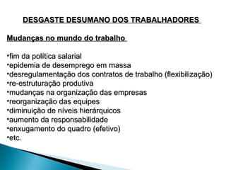 DESGASTE DESUMANO DOS TRABALHADORES
DESGASTE DESUMANO DOS TRABALHADORES
Mudanças no mundo do trabalho
Mudanças no mundo do trabalho
•fim da política salarial
fim da política salarial
•epidemia de desemprego em massa
epidemia de desemprego em massa
•desregulamentação dos contratos de trabalho (flexibilização)
desregulamentação dos contratos de trabalho (flexibilização)
•re-estruturação produtiva
re-estruturação produtiva
•mudanças na organização das empresas
mudanças na organização das empresas
•reorganização das equipes
reorganização das equipes
•diminuição de níveis hierárquicos
diminuição de níveis hierárquicos
•aumento da responsabilidade
aumento da responsabilidade
•enxugamento do quadro (efetivo)
enxugamento do quadro (efetivo)
•etc.
etc.
 
