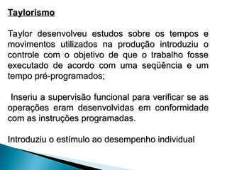 Taylorismo
Taylorismo
Taylor desenvolveu estudos sobre os tempos e
Taylor desenvolveu estudos sobre os tempos e
movimentos utilizados na produção introduziu o
movimentos utilizados na produção introduziu o
controle com o objetivo de que o trabalho fosse
controle com o objetivo de que o trabalho fosse
executado de acordo com uma seqüência e um
executado de acordo com uma seqüência e um
tempo pré-programados;
tempo pré-programados;
Inseriu a supervisão funcional para verificar se as
Inseriu a supervisão funcional para verificar se as
operações eram desenvolvidas em conformidade
operações eram desenvolvidas em conformidade
com as instruções programadas.
com as instruções programadas.
Introduziu o estímulo ao desempenho individual
Introduziu o estímulo ao desempenho individual
 