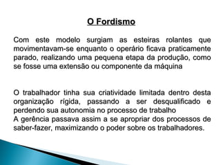 O Fordismo
O Fordismo
Com este modelo surgiam as esteiras rolantes que
Com este modelo surgiam as esteiras rolantes que
movimentavam-se enquanto o operário ficava praticamente
movimentavam-se enquanto o operário ficava praticamente
parado, realizando uma pequena etapa da produção, como
parado, realizando uma pequena etapa da produção, como
se fosse uma extensão ou componente da máquina
se fosse uma extensão ou componente da máquina
O trabalhador tinha sua criatividade limitada dentro desta
O trabalhador tinha sua criatividade limitada dentro desta
organização rígida, passando a ser desqualificado e
organização rígida, passando a ser desqualificado e
perdendo sua autonomia no processo de trabalho
perdendo sua autonomia no processo de trabalho
A gerência passava assim a se apropriar dos processos de
A gerência passava assim a se apropriar dos processos de
saber-fazer, maximizando o poder sobre os trabalhadores.
saber-fazer, maximizando o poder sobre os trabalhadores.
 
