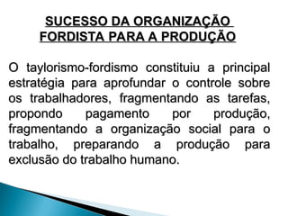 SUCESSO DA ORGANIZAÇÃO
SUCESSO DA ORGANIZAÇÃO
FORDISTA PARA A PRODUÇÃO
FORDISTA PARA A PRODUÇÃO
O taylorismo-fordismo constituiu a principal
O taylorismo-fordismo constituiu a principal
estratégia para aprofundar o controle sobre
estratégia para aprofundar o controle sobre
os trabalhadores, fragmentando as tarefas,
os trabalhadores, fragmentando as tarefas,
propondo pagamento por produção,
propondo pagamento por produção,
fragmentando a organização social para o
fragmentando a organização social para o
trabalho, preparando a produção para
trabalho, preparando a produção para
exclusão do trabalho humano.
exclusão do trabalho humano.
 