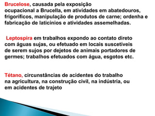 Leptospira em trabalhos expondo ao contato direto
com águas sujas, ou efetuado em locais suscetíveis
de serem sujos por dejetos de animais portadores de
germes; trabalhos efetuados com água, esgotos etc.
Tétano, circunstâncias de acidentes do trabalho
na agricultura, na construção civil, na indústria, ou
em acidentes de trajeto
Brucelose, causada pela exposição
ocupacional a Brucella, em atividades em abatedouros,
frigoríficos, manipulação de produtos de carne; ordenha e
fabricação de laticínios e atividades assemelhadas.
 