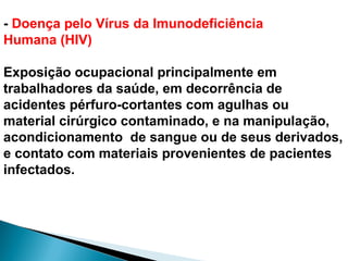 - Doença pelo Vírus da Imunodeficiência
Humana (HIV)
Exposição ocupacional principalmente em
trabalhadores da saúde, em decorrência de
acidentes pérfuro-cortantes com agulhas ou
material cirúrgico contaminado, e na manipulação,
acondicionamento de sangue ou de seus derivados,
e contato com materiais provenientes de pacientes
infectados.
 