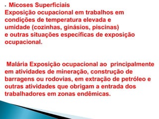 - Micoses Superficiais
Exposição ocupacional em trabalhos em
condições de temperatura elevada e
umidade (cozinhas, ginásios, piscinas)
e outras situações específicas de exposição
ocupacional.
Malária Exposição ocupacional ao principalmente
em atividades de mineração, construção de
barragens ou rodovias, em extração de petróleo e
outras atividades que obrigam a entrada dos
trabalhadores em zonas endêmicas.
 
