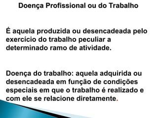 Doença Profissional ou do Trabalho
Doença Profissional ou do Trabalho
É aquela produzida ou desencadeada pelo
exercício do trabalho peculiar a
determinado ramo de atividade.
Doença do trabalho: aquela adquirida ou
desencadeada em função de condições
especiais em que o trabalho é realizado e
com ele se relacione diretamente.
 