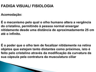 FADIGA VISUAL/ FISIOLOGIA
Acomodação:
É o mecanismo pelo qual o olho humano altera a vergência
do cristalino, permitindo à pessoa normal enxergar
nitidamente desde uma distância de aproximadamente 25 cm
até o infinito.
É o poder que o olho tem de focalizar nitidamente na retina
objetos que estejam tanto distantes como próximos, isto é
feito pelo cristalino através da modificação da curvatura da
sua cápsula pela contratura da musculatura ciliar
 