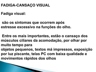 FADIGA-CANSAÇO VISUAL
Fadiga visual:
são os sintomas que ocorrem após
estresse excessivo na funções do olho.
Entre os mais importantes, estão o cansaço dos
músculos ciliares da acomodação, por olhar por
muito tempo para
objetos pequenos, textos má impressos, exposição
por luz piscante, telas PC com baixa qualidade e
movimentos rápidos dos olhos
 