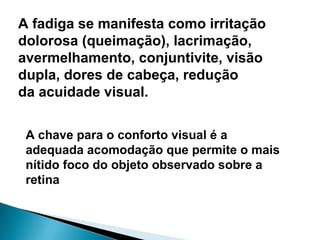 A fadiga se manifesta como irritação
dolorosa (queimação), lacrimação,
avermelhamento, conjuntivite, visão
dupla, dores de cabeça, redução
da acuidade visual.
A chave para o conforto visual é a
adequada acomodação que permite o mais
nítido foco do objeto observado sobre a
retina
 
