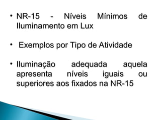 • NR-15 - Níveis Mínimos de
NR-15 - Níveis Mínimos de
Iluminamento em Lux
Iluminamento em Lux
• Exemplos por Tipo de Atividade
Exemplos por Tipo de Atividade
• Iluminação adequada aquela
Iluminação adequada aquela
apresenta níveis iguais ou
apresenta níveis iguais ou
superiores aos fixados na NR-15
superiores aos fixados na NR-15
 