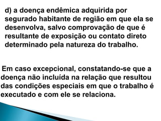 d) a doença endêmica adquirida por
segurado habitante de região em que ela se
desenvolva, salvo comprovação de que é
resultante de exposição ou contato direto
determinado pela natureza do trabalho.
Em caso excepcional, constatando-se que a
doença não incluída na relação que resultou
das condições especiais em que o trabalho é
executado e com ele se relaciona.
 