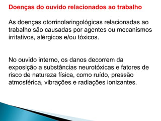 Doenças do ouvido relacionados ao trabalho
As doenças otorrinolaringológicas relacionadas ao
trabalho são causadas por agentes ou mecanismos
irritativos, alérgicos e/ou tóxicos.
No ouvido interno, os danos decorrem da
exposição a substâncias neurotóxicas e fatores de
risco de natureza física, como ruído, pressão
atmosférica, vibrações e radiações ionizantes.
 