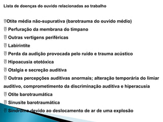 Lista de doenças do ouvido relacionadas ao trabalho
Otite média não-supurativa (barotrauma do ouvido médio)
 Perfuração da membrana do tímpano
 Outras vertigens periféricas
 Labirintite
 Perda da audição provocada pelo ruído e trauma acústico
 Hipoacusia ototóxica
 Otalgia e secreção auditiva
 Outras percepções auditivas anormais; alteração temporária do limiar
auditivo, comprometimento da discriminação auditiva e hiperacusia
 Otite barotraumática
 Sinusite barotraumática
 Síndrome devido ao deslocamento de ar de uma explosão
 
