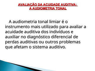 A audiometria tonal limiar é o
A audiometria tonal limiar é o
instrumento mais utilizado para avaliar a
instrumento mais utilizado para avaliar a
acuidade auditiva dos indivíduos e
acuidade auditiva dos indivíduos e
auxiliar no diagnóstico diferencial de
auxiliar no diagnóstico diferencial de
perdas auditivas ou outros problemas
perdas auditivas ou outros problemas
que afetam o sistema auditivo
que afetam o sistema auditivo.
.
AVALIAÇÃO DA ACUIDADE AUDITIVA:
AVALIAÇÃO DA ACUIDADE AUDITIVA:
A AUDIOMETRIA TONAL
A AUDIOMETRIA TONAL
 