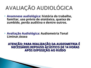  Anamnese audiológica: história do trabalho,
familiar, uso prévio de ototóxico, queixa de
zumbido, perda auditiva e dentre outros.
 Avaliação Audiológica: Audiometria Tonal
Liminar,óssea
ATENÇÃO: PARA REALIZAÇÃO DA AUDIOMETRIA É
ATENÇÃO: PARA REALIZAÇÃO DA AUDIOMETRIA É
NECESSÁRIO REPOUSO ACÚSTICO DE 14 HORAS
NECESSÁRIO REPOUSO ACÚSTICO DE 14 HORAS
APÓS EXPOSIÇÃO AO RUÍDO
APÓS EXPOSIÇÃO AO RUÍDO
 