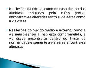  Nas lesões da cóclea, como no caso das perdas
Nas lesões da cóclea, como no caso das perdas
auditivas induzidas pelo ruído (PAIR),
auditivas induzidas pelo ruído (PAIR),
encontram-se alteradas tanto a via aérea como
encontram-se alteradas tanto a via aérea como
a via óssea.
a via óssea.
 Nas lesões do ouvido médio e externo, como a
Nas lesões do ouvido médio e externo, como a
via neuro-sensorial não está comprometida, a
via neuro-sensorial não está comprometida, a
via óssea encontra-se dentro do limite da
via óssea encontra-se dentro do limite da
normalidade e somente a via aérea encontra-se
normalidade e somente a via aérea encontra-se
alterada.
alterada.
 